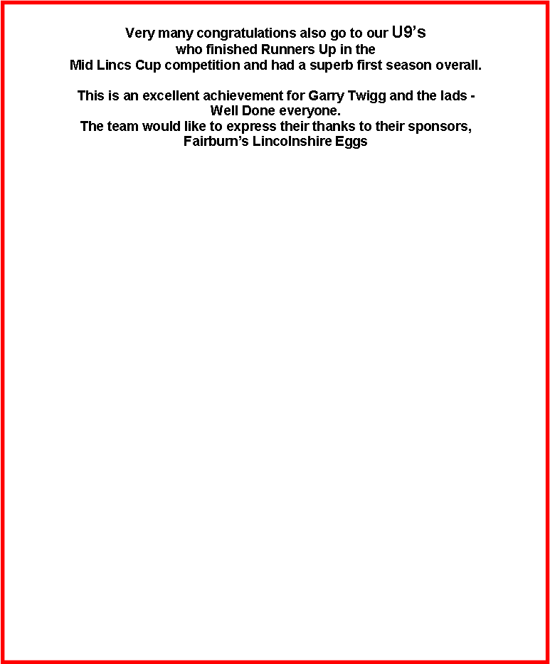 Text Box: Very many congratulations also go to our U9s who finished Runners Up in the Mid Lincs Cup competition and had a superb first season overall.This is an excellent achievement for Garry Twigg and the lads -Well Done everyone. The team would like to express their thanks to their sponsors, Fairburns Lincolnshire Eggs