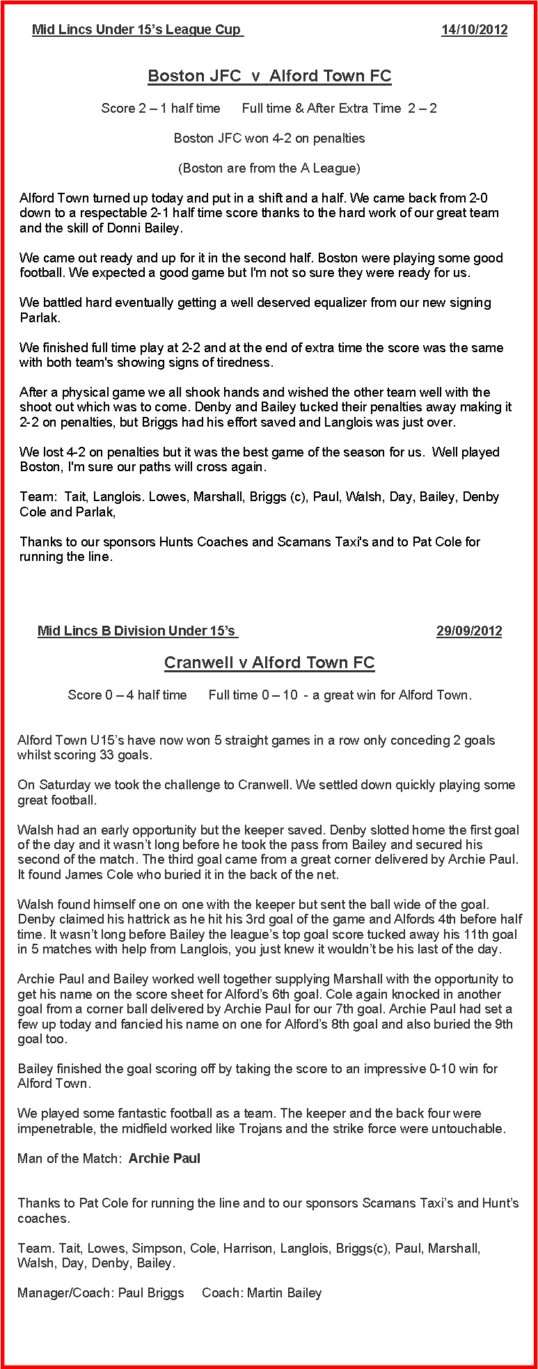 Text Box: Mid Lincs Under 15’s League Cup                                                        14/10/2012
Boston JFC  v  Alford Town FC Score 2 – 1 half time      Full time & After Extra Time  2 – 2 Boston JFC won 4-2 on penalties(Boston are from the A League)Alford Town turned up today and put in a shift and a half. We came back from 2-0 down to a respectable 2-1 half time score thanks to the hard work of our great team and the skill of Donni Bailey.We came out ready and up for it in the second half. Boston were playing some good football. We expected a good game but I'm not so sure they were ready for us.We battled hard eventually getting a well deserved equalizer from our new signing Parlak.We finished full time play at 2-2 and at the end of extra time the score was the same with both team's showing signs of tiredness.After a physical game we all shook hands and wished the other team well with the shoot out which was to come. Denby and Bailey tucked their penalties away making it 2-2 on penalties, but Briggs had his effort saved and Langlois was just over.We lost 4-2 on penalties but it was the best game of the season for us.  Well played Boston, I'm sure our paths will cross again.Team:  Tait, Langlois. Lowes, Marshall, Briggs (c), Paul, Walsh, Day, Bailey, Denby Cole and Parlak,Thanks to our sponsors Hunts Coaches and Scamans Taxi's and to Pat Cole for running the line.Mid Lincs B Division Under 15’s                                                        29/09/2012
Cranwell v Alford Town FC Score 0 – 4 half time      Full time 0 – 10  - a great win for Alford Town.
Alford Town U15’s have now won 5 straight games in a row only conceding 2 goals whilst scoring 33 goals.
On Saturday we took the challenge to Cranwell. We settled down quickly playing some great football. Walsh had an early opportunity but the keeper saved. Denby slotted home the first goal of the day and it wasn’t long before he took the pass from Bailey and secured his second of the match. The third goal came from a great corner delivered by Archie Paul. It found James Cole who buried it in the back of the net. Walsh found himself one on one with the keeper but sent the ball wide of the goal. Denby claimed his hattrick as he hit his 3rd goal of the game and Alfords 4th before half time. It wasn’t long before Bailey the league’s top goal score tucked away his 11th goal in 5 matches with help from Langlois, you just knew it wouldn’t be his last of the day.
Archie Paul and Bailey worked well together supplying Marshall with the opportunity to get his name on the score sheet for Alford’s 6th goal. Cole again knocked in another goal from a corner ball delivered by Archie Paul for our 7th goal. Archie Paul had set a few up today and fancied his name on one for Alford’s 8th goal and also buried the 9th goal too.
Bailey finished the goal scoring off by taking the score to an impressive 0-10 win for Alford Town.We played some fantastic football as a team. The keeper and the back four were impenetrable, the midfield worked like Trojans and the strike force were untouchable.
Man of the Match:  Archie Paul
Thanks to Pat Cole for running the line and to our sponsors Scamans Taxi’s and Hunt’s coaches.
Team. Tait, Lowes, Simpson, Cole, Harrison, Langlois, Briggs(c), Paul, Marshall, Walsh, Day, Denby, Bailey.
Manager/Coach: Paul Briggs     Coach: Martin Bailey