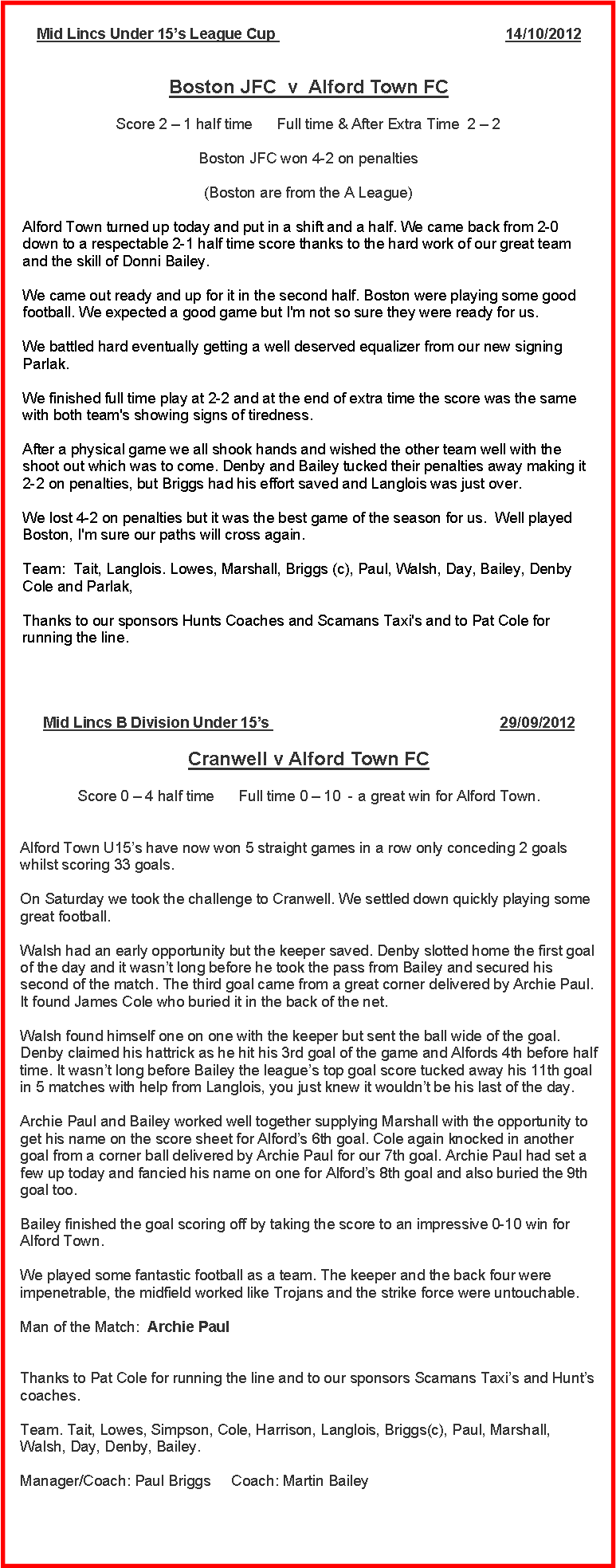 Text Box: Mid Lincs Under 15s League Cup                                                        14/10/2012
Boston JFC  v  Alford Town FC Score 2  1 half time      Full time & After Extra Time  2  2 Boston JFC won 4-2 on penalties(Boston are from the A League)Alford Town turned up today and put in a shift and a half. We came back from 2-0 down to a respectable 2-1 half time score thanks to the hard work of our great team and the skill of Donni Bailey.We came out ready and up for it in the second half. Boston were playing some good football. We expected a good game but I'm not so sure they were ready for us.We battled hard eventually getting a well deserved equalizer from our new signing Parlak.We finished full time play at 2-2 and at the end of extra time the score was the same with both team's showing signs of tiredness.After a physical game we all shook hands and wished the other team well with the shoot out which was to come. Denby and Bailey tucked their penalties away making it 2-2 on penalties, but Briggs had his effort saved and Langlois was just over.We lost 4-2 on penalties but it was the best game of the season for us.  Well played Boston, I'm sure our paths will cross again.Team:  Tait, Langlois. Lowes, Marshall, Briggs (c), Paul, Walsh, Day, Bailey, Denby Cole and Parlak,Thanks to our sponsors Hunts Coaches and Scamans Taxi's and to Pat Cole for running the line.Mid Lincs B Division Under 15s                                                        29/09/2012
Cranwell v Alford Town FC Score 0  4 half time      Full time 0  10  - a great win for Alford Town.
Alford Town U15s have now won 5 straight games in a row only conceding 2 goals whilst scoring 33 goals.
On Saturday we took the challenge to Cranwell. We settled down quickly playing some great football. Walsh had an early opportunity but the keeper saved. Denby slotted home the first goal of the day and it wasnt long before he took the pass from Bailey and secured his second of the match. The third goal came from a great corner delivered by Archie Paul. It found James Cole who buried it in the back of the net. Walsh found himself one on one with the keeper but sent the ball wide of the goal. Denby claimed his hattrick as he hit his 3rd goal of the game and Alfords 4th before half time. It wasnt long before Bailey the leagues top goal score tucked away his 11th goal in 5 matches with help from Langlois, you just knew it wouldnt be his last of the day.
Archie Paul and Bailey worked well together supplying Marshall with the opportunity to get his name on the score sheet for Alfords 6th goal. Cole again knocked in another goal from a corner ball delivered by Archie Paul for our 7th goal. Archie Paul had set a few up today and fancied his name on one for Alfords 8th goal and also buried the 9th goal too.
Bailey finished the goal scoring off by taking the score to an impressive 0-10 win for Alford Town.We played some fantastic football as a team. The keeper and the back four were impenetrable, the midfield worked like Trojans and the strike force were untouchable.
Man of the Match:  Archie Paul
Thanks to Pat Cole for running the line and to our sponsors Scamans Taxis and Hunts coaches.
Team. Tait, Lowes, Simpson, Cole, Harrison, Langlois, Briggs(c), Paul, Marshall, Walsh, Day, Denby, Bailey.
Manager/Coach: Paul Briggs     Coach: Martin Bailey