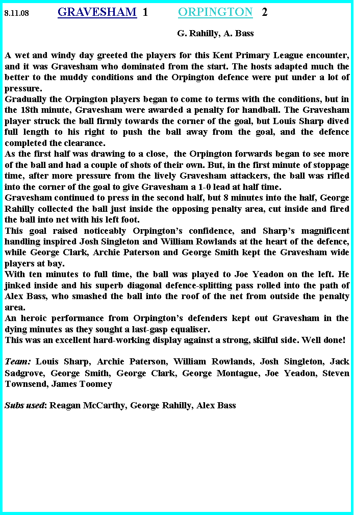 Text Box: 8.11.08	       GRAVESHAM	 1         	ORPINGTON   2 		                                                   	                                        G. Rahilly, A. BassA wet and windy day greeted the players for this Kent Primary League encounter, and it was Gravesham who dominated from the start. The hosts adapted much the better to the muddy conditions and the Orpington defence were put under a lot of pressure.Gradually the Orpington players began to come to terms with the conditions, but in the 18th minute, Gravesham were awarded a penalty for handball. The Gravesham player struck the ball firmly towards the corner of the goal, but Louis Sharp dived full length to his right to push the ball away from the goal, and the defence completed the clearance.As the first half was drawing to a close,  the Orpington forwards began to see more of the ball and had a couple of shots of their own. But, in the first minute of stoppage time, after more pressure from the lively Gravesham attackers, the ball was rifled into the corner of the goal to give Gravesham a 1-0 lead at half time.Gravesham continued to press in the second half, but 8 minutes into the half, George Rahilly collected the ball just inside the opposing penalty area, cut inside and fired the ball into net with his left foot.This goal raised noticeably Orpington�s confidence, and Sharp�s magnificent handling inspired Josh Singleton and William Rowlands at the heart of the defence, while George Clark, Archie Paterson and George Smith kept the Gravesham wide players at bay.With ten minutes to full time, the ball was played to Joe Yeadon on the left. He jinked inside and his superb diagonal defence-splitting pass rolled into the path of Alex Bass, who smashed the ball into the roof of the net from outside the penalty area.An heroic performance from Orpington�s defenders kept out Gravesham in the dying minutes as they sought a last-gasp equaliser.This was an excellent hard-working display against a strong, skilful side. Well done!Team: Louis Sharp, Archie Paterson, William Rowlands, Josh Singleton, Jack Sadgrove, George Smith, George Clark, George Montague, Joe Yeadon, Steven Townsend, James Toomey  Subs used: Reagan McCarthy, George Rahilly, Alex Bass   