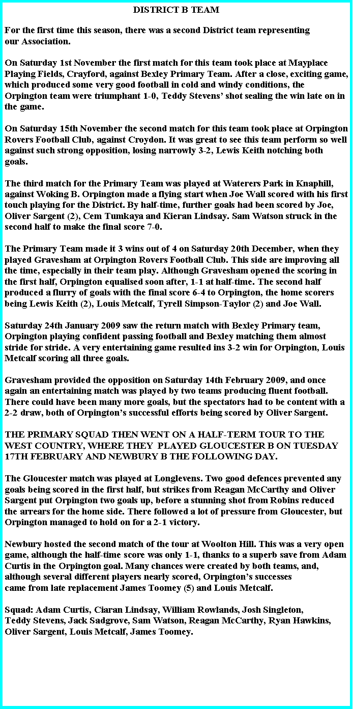 Text Box: DISTRICT B TEAMFor the first time this season, there was a second District team representing our Association.On Saturday 1st November the first match for this team took place at Mayplace Playing Fields, Crayford, against Bexley Primary Team. After a close, exciting game, which produced some very good football in cold and windy conditions, the Orpington team were triumphant 1-0, Teddy Stevens� shot sealing the win late on in the game. On Saturday 15th November the second match for this team took place at Orpington Rovers Football Club, against Croydon. It was great to see this team perform so well against such strong opposition, losing narrowly 3-2, Lewis Keith notching both goals.The third match for the Primary Team was played at Waterers Park in Knaphill, against Woking B. Orpington made a flying start when Joe Wall scored with his first touch playing for the District. By half-time, further goals had been scored by Joe, Oliver Sargent (2), Cem Tumkaya and Kieran Lindsay. Sam Watson struck in the second half to make the final score 7-0. The Primary Team made it 3 wins out of 4 on Saturday 20th December, when they played Gravesham at Orpington Rovers Football Club. This side are improving all the time, especially in their team play. Although Gravesham opened the scoring in the first half, Orpington equalised soon after, 1-1 at half-time. The second half produced a flurry of goals with the final score 6-4 to Orpington, the home scorers being Lewis Keith (2), Louis Metcalf, Tyrell Simpson-Taylor (2) and Joe Wall.Saturday 24th January 2009 saw the return match with Bexley Primary team, Orpington playing confident passing football and Bexley matching them almost stride for stride. A very entertaining game resulted ins 3-2 win for Orpington, Louis Metcalf scoring all three goals. Gravesham provided the opposition on Saturday 14th February 2009, and once again an entertaining match was played by two teams producing fluent football. There could have been many more goals, but the spectators had to be content with a 2-2 draw, both of Orpington�s successful efforts being scored by Oliver Sargent.THE PRIMARY SQUAD THEN WENT ON A HALF-TERM TOUR TO THE WEST COUNTRY, WHERE THEY  PLAYED GLOUCESTER B ON TUESDAY 17TH FEBRUARY AND NEWBURY B THE FOLLOWING DAY.The Gloucester match was played at Longlevens. Two good defences prevented any goals being scored in the first half, but strikes from Reagan McCarthy and Oliver Sargent put Orpington two goals up, before a stunning shot from Robins reduced the arrears for the home side. There followed a lot of pressure from Gloucester, but Orpington managed to hold on for a 2-1 victory.Newbury hosted the second match of the tour at Woolton Hill. This was a very open game, although the half-time score was only 1-1, thanks to a superb save from Adam Curtis in the Orpington goal. Many chances were created by both teams, and, although several different players nearly scored, Orpington�s successescame from late replacement James Toomey (5) and Louis Metcalf.Squad: Adam Curtis, Ciaran Lindsay, William Rowlands, Josh Singleton,Teddy Stevens, Jack Sadgrove, Sam Watson, Reagan McCarthy, Ryan Hawkins, Oliver Sargent, Louis Metcalf, James Toomey. 