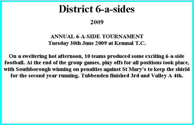 Text Box: District 6-a-sides 2009ANNUAL 6-A-SIDE TOURNAMENTTuesday 30th June 2009 at Kemnal T.C.On a sweltering hot afternoon, 10 teams produced some exciting 6-a-side football. At the end of the group games, play offs for all positions took place, with Southborough winning on penalties against St Mary�s to keep the shield for the second year running. Tubbenden finished 3rd and Valley A 4th.