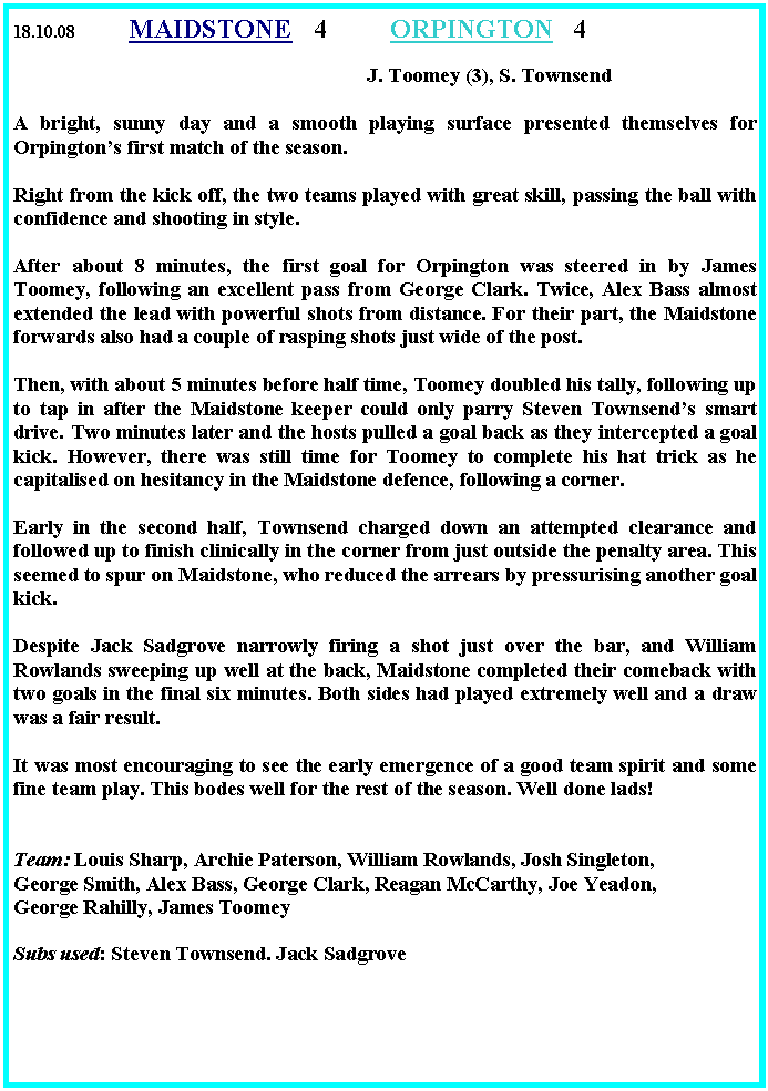 Text Box: 18.10.08	       MAIDSTONE	 4         	ORPINGTON   4  		                                                   	                                    J. Toomey (3), S. TownsendA bright, sunny day and a smooth playing surface presented themselves for Orpington�s first match of the season.Right from the kick off, the two teams played with great skill, passing the ball with confidence and shooting in style.After about 8 minutes, the first goal for Orpington was steered in by James Toomey, following an excellent pass from George Clark. Twice, Alex Bass almost extended the lead with powerful shots from distance. For their part, the Maidstone forwards also had a couple of rasping shots just wide of the post.Then, with about 5 minutes before half time, Toomey doubled his tally, following up to tap in after the Maidstone keeper could only parry Steven Townsend�s smart drive. Two minutes later and the hosts pulled a goal back as they intercepted a goal kick. However, there was still time for Toomey to complete his hat trick as he capitalised on hesitancy in the Maidstone defence, following a corner.Early in the second half, Townsend charged down an attempted clearance and followed up to finish clinically in the corner from just outside the penalty area. This seemed to spur on Maidstone, who reduced the arrears by pressurising another goal kick.Despite Jack Sadgrove narrowly firing a shot just over the bar, and William Rowlands sweeping up well at the back, Maidstone completed their comeback with two goals in the final six minutes. Both sides had played extremely well and a draw was a fair result.It was most encouraging to see the early emergence of a good team spirit and some fine team play. This bodes well for the rest of the season. Well done lads!Team: Louis Sharp, Archie Paterson, William Rowlands, Josh Singleton, George Smith, Alex Bass, George Clark, Reagan McCarthy, Joe Yeadon, George Rahilly, James Toomey Subs used: Steven Townsend. Jack Sadgrove  